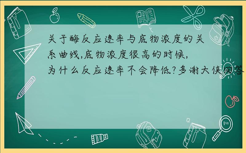 关于酶反应速率与底物浓度的关系曲线,底物浓度很高的时候,为什么反应速率不会降低?多谢大侠回答了!