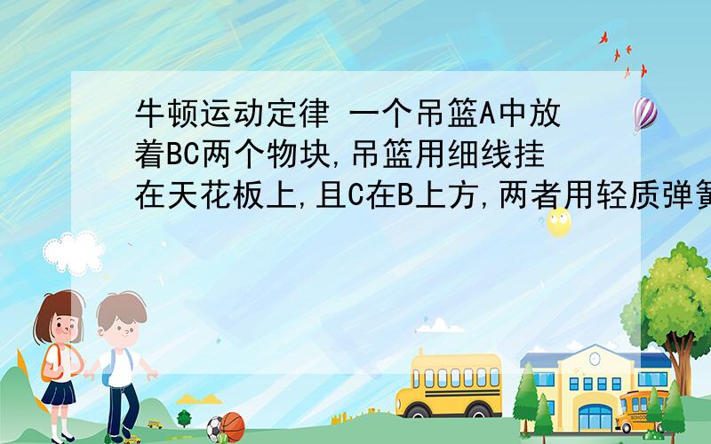 牛顿运动定律 一个吊篮A中放着BC两个物块,吊篮用细线挂在天花板上,且C在B上方,两者用轻质弹簧相连,质量均为m,剪断细线的瞬间,求A的加速度和B对A的压力.PS听说貌似是用A和B的加速度相同做