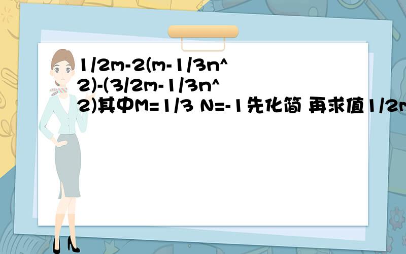 1/2m-2(m-1/3n^2)-(3/2m-1/3n^2)其中M=1/3 N=-1先化简 再求值1/2m-2(m-1/3n^2)-(3/2m-1/3n^2)其中M=1/3 N=-1