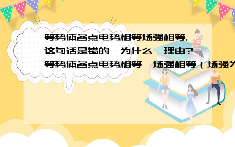 等势体各点电势相等场强相等.这句话是错的,为什么,理由?等势体各点电势相等,场强相等（场强为零所以相等啊,怎么不对了）