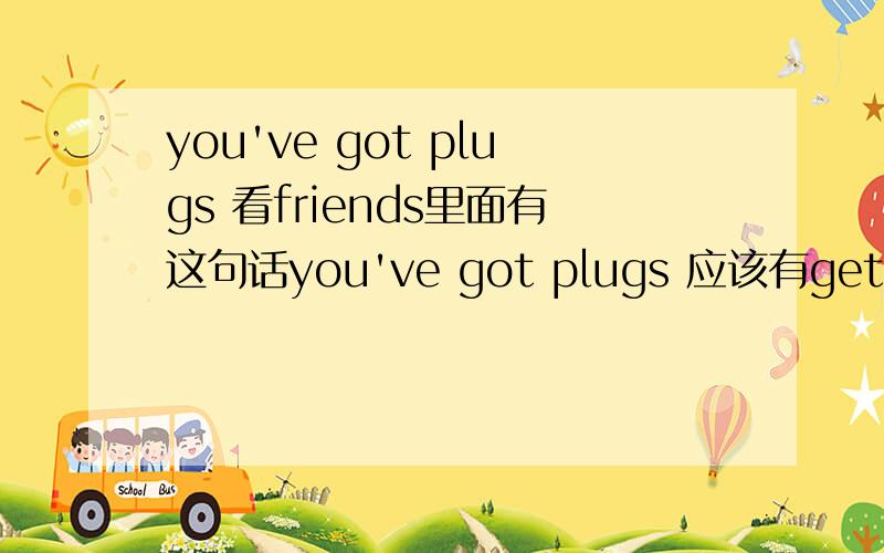 you've got plugs 看friends里面有这句话you've got plugs 应该有get plugs这个讲法