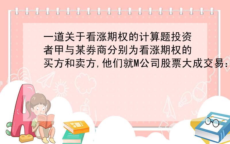 一道关于看涨期权的计算题投资者甲与某券商分别为看涨期权的买方和卖方,他们就M公司股票大成交易：期权的有效期限为6个月,协议价为30元一股,合约规定股票数量10000股,期权费为3元一股.