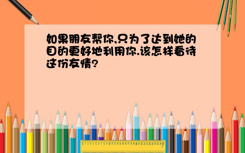 如果朋友帮你,只为了达到她的目的更好地利用你.该怎样看待这份友情?