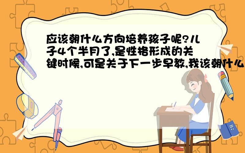 应该朝什么方向培养孩子呢?儿子4个半月了,是性格形成的关键时候,可是关于下一步早教,我该朝什么方向培养他呢?今后在什么领域他会得到更好的发展和前途呢!儿子注定今生与众不同!是天