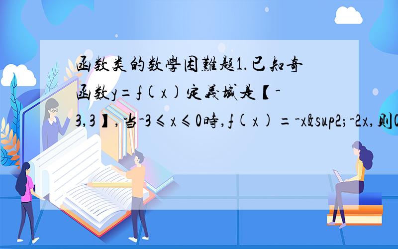 函数类的数学困难题1.已知奇函数y=f(x)定义域是【-3,3】,当-3≤x≤0时,f(x)=-x²-2x,则0≤X≤3时,函数解析式为（ ）2.若函数f(x)=loga^x(0＜a＜1)在区间【a,2a】上的最大值是最小值的3倍,则a的值为