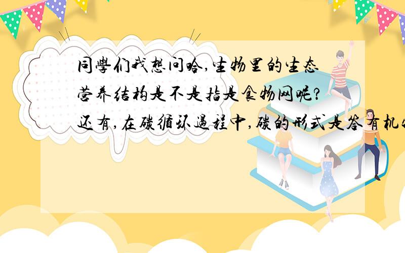 同学们我想问哈,生物里的生态营养结构是不是指是食物网呢?还有,在碳循环过程中,碳的形式是答有机物还是二氧化碳呢,要分什么情况啊?