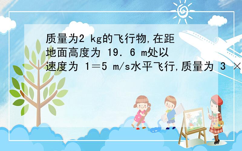 质量为2 kg的飞行物,在距地面高度为 19．6 m处以速度为 1＝5 m/s水平飞行,质量为 3 ×10－2 kg的子弹以水平速度 2＝ 300 m/s击中飞行物, 1与 2沿同一直线,且击中后子弹没有穿出,不计空气阻力,试求