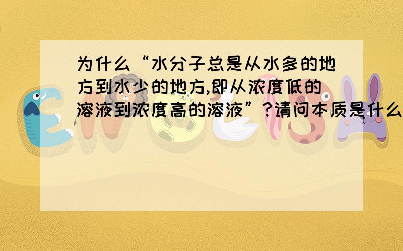 为什么“水分子总是从水多的地方到水少的地方,即从浓度低的溶液到浓度高的溶液”?请问本质是什么?回答好我可以加很多分!这个问题困扰了我很久.请问跟什么作用力有关？