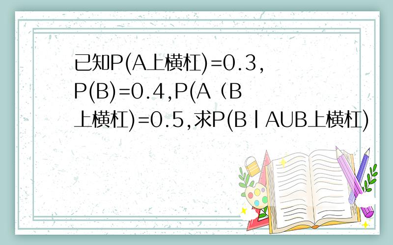 已知P(A上横杠)=0.3,P(B)=0.4,P(A（B上横杠)=0.5,求P(B|AUB上横杠)