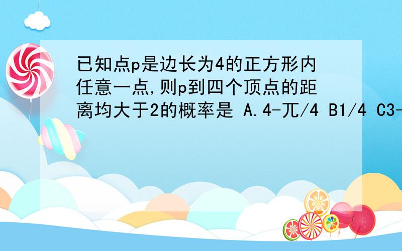 已知点p是边长为4的正方形内任意一点,则p到四个顶点的距离均大于2的概率是 A.4-兀/4 B1/4 C3-兀/4 D1/8