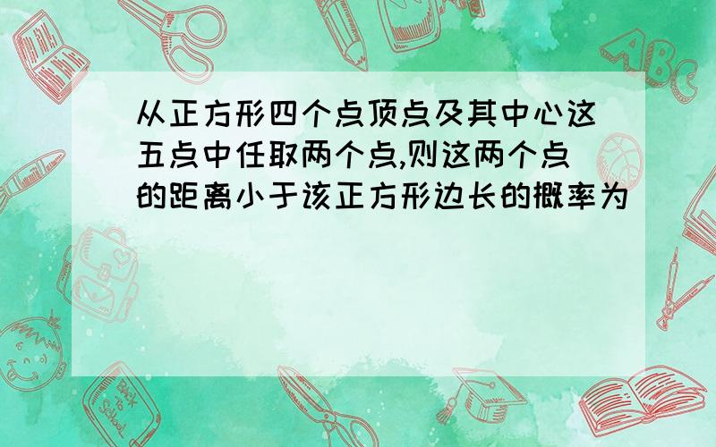 从正方形四个点顶点及其中心这五点中任取两个点,则这两个点的距离小于该正方形边长的概率为             最好有过程        解释    谢啦.