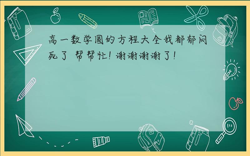 高一数学圆的方程大全我都郁闷死了 帮帮忙! 谢谢谢谢了!