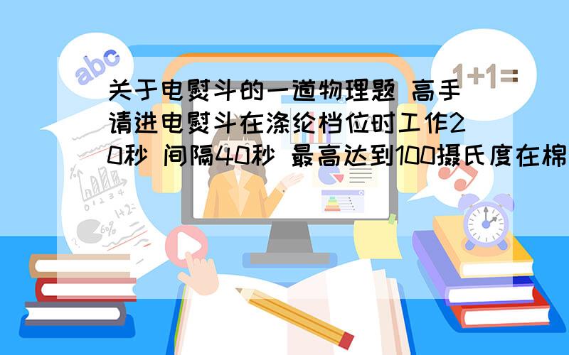 关于电熨斗的一道物理题 高手请进电熨斗在涤纶档位时工作20秒 间隔40秒 最高达到100摄氏度在棉布档位时工作40秒 间隔30秒 问最高达到多少摄氏度若温度调节损坏 则温度最高能达到多少设