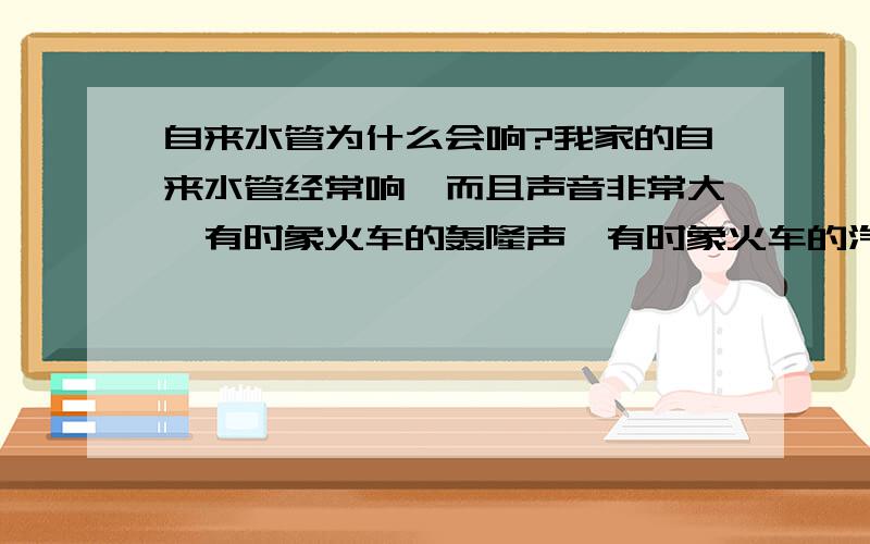 自来水管为什么会响?我家的自来水管经常响,而且声音非常大,有时象火车的轰隆声,有时象火车的汽笛声,吵得人睡不着觉.为什么会这样?