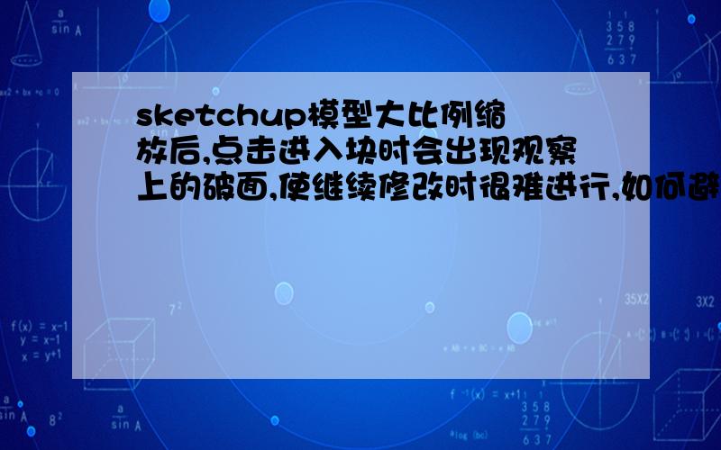 sketchup模型大比例缩放后,点击进入块时会出现观察上的破面,使继续修改时很难进行,如何避免?是指观察时产生破面 实际上并没有破,如何做到缩放后还能继续操作修改?我指的是大比例缩放后