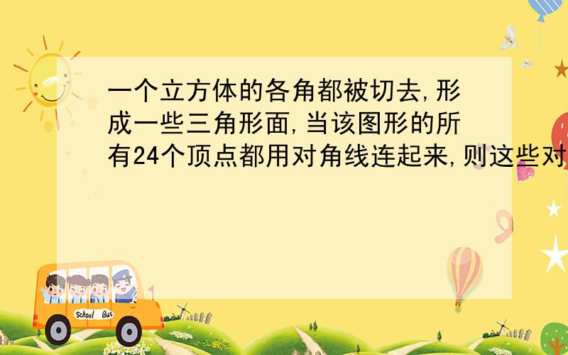 一个立方体的各角都被切去,形成一些三角形面,当该图形的所有24个顶点都用对角线连起来,则这些对角线中过立方体内部的有---条