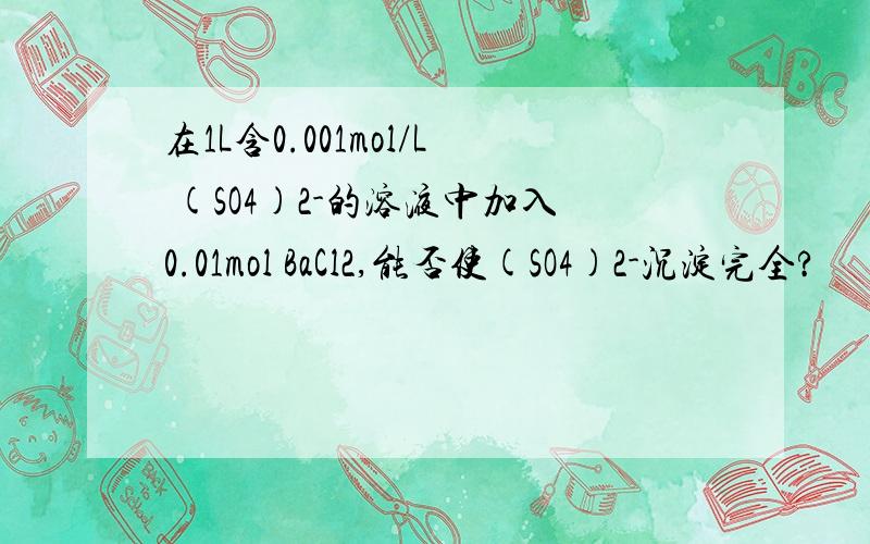 在1L含0.001mol/L (SO4)2-的溶液中加入0.01mol BaCl2,能否使(SO4)2-沉淀完全?