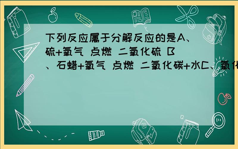 下列反应属于分解反应的是A、硫+氧气 点燃 二氧化硫 B、石蜡+氧气 点燃 二氧化碳+水C、氧化汞 加热 氧气+汞 D、铁+氧气 点燃 四氧化三铁