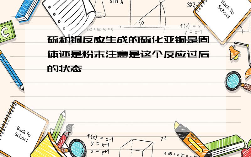 硫和铜反应生成的硫化亚铜是固体还是粉末注意是这个反应过后的状态