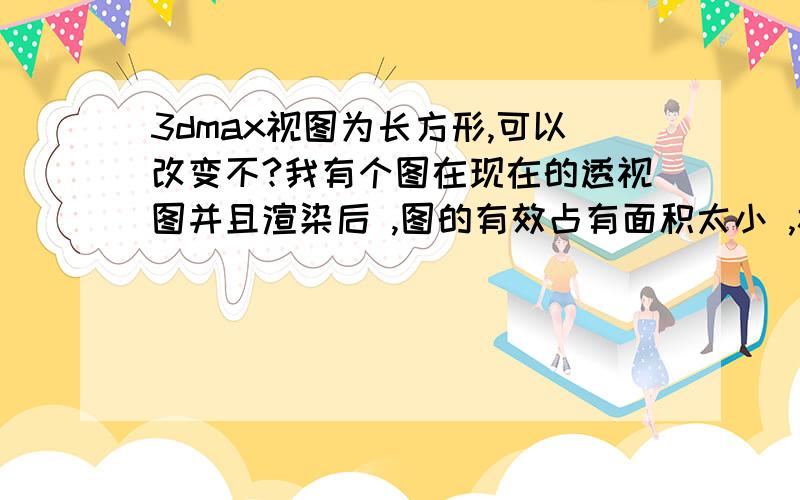 3dmax视图为长方形,可以改变不?我有个图在现在的透视图并且渲染后 ,图的有效占有面积太小 ,视图中的长宽比例可以调节不,以便更好的显示