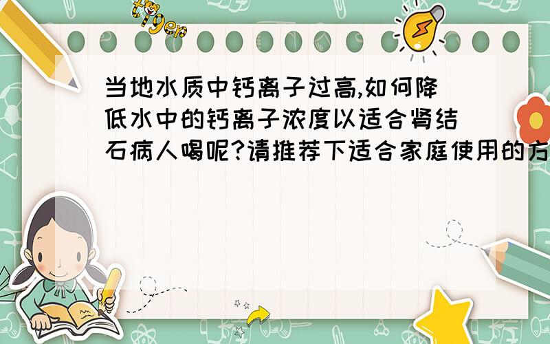 当地水质中钙离子过高,如何降低水中的钙离子浓度以适合肾结石病人喝呢?请推荐下适合家庭使用的方法,或者能达到这种效果的杯子