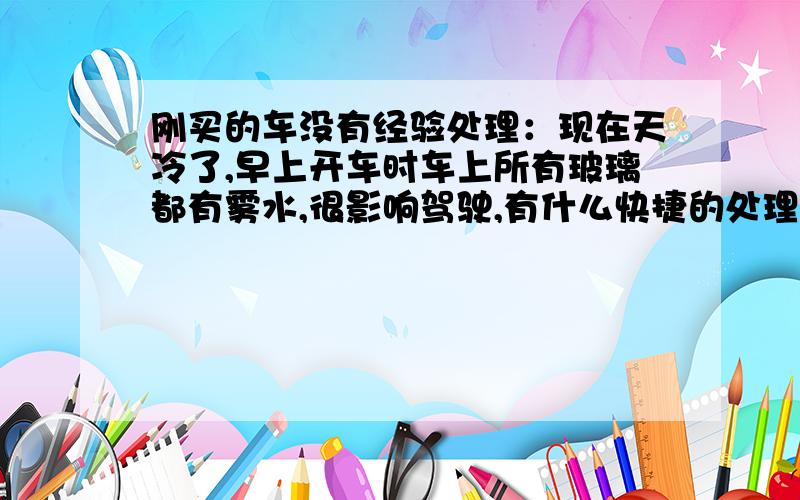 刚买的车没有经验处理：现在天冷了,早上开车时车上所有玻璃都有雾水,很影响驾驶,有什么快捷的处理方法两个反光镜擦了之后,开一会车又看不清了,怎么办?到底是用冷风还是热风?我用过热