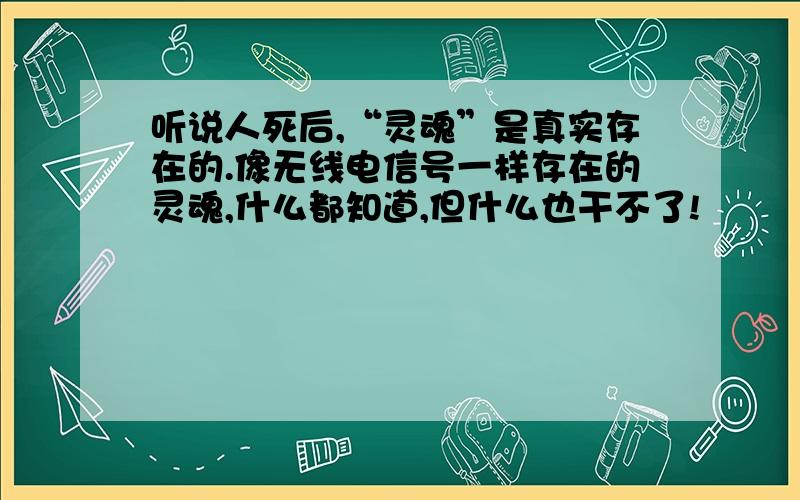 听说人死后,“灵魂”是真实存在的.像无线电信号一样存在的灵魂,什么都知道,但什么也干不了!