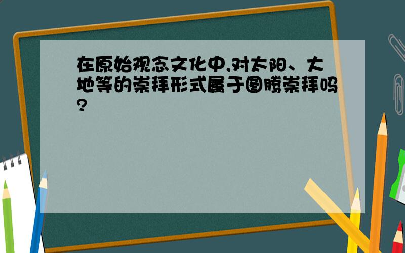 在原始观念文化中,对太阳、大地等的崇拜形式属于图腾崇拜吗?