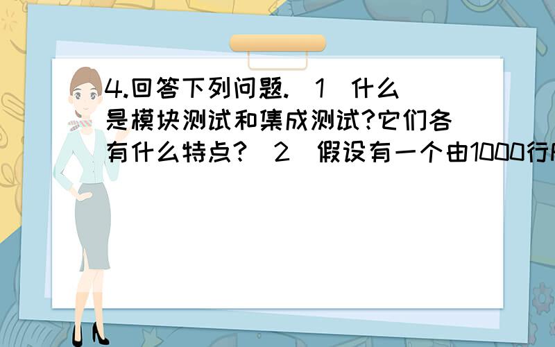 4.回答下列问题.（1）什么是模块测试和集成测试?它们各有什么特点?（2）假设有一个由1000行FORTRAN语句构成的程序（经编译后大约有5000条机器指令）,估计在对他进行测试期间将发现多少个