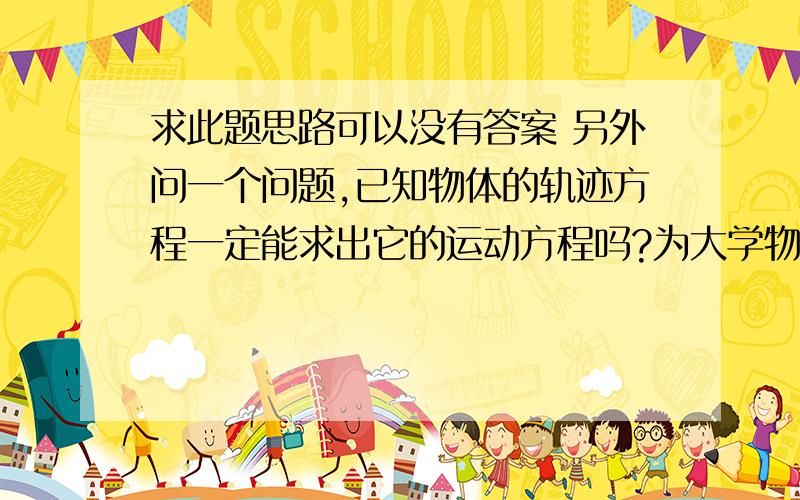 求此题思路可以没有答案 另外问一个问题,已知物体的轨迹方程一定能求出它的运动方程吗?为大学物理  求此题思路可以没有答案 另外问一个问题,已知物体的轨迹方程一定能求出它的运动方