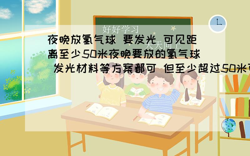 夜晚放氢气球 要发光 可见距离至少50米夜晚要放的氢气球 发光材料等方案都可 但至少超过50米可见 要八种颜色能发亮