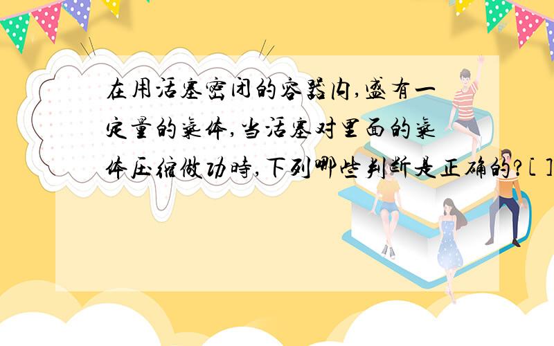 在用活塞密闭的容器内,盛有一定量的气体,当活塞对里面的气体压缩做功时,下列哪些判断是正确的?[ ]A．气体密度变大．　B．气体的热量增多．C．气体的压强变小． D．气体的内能增多． 答