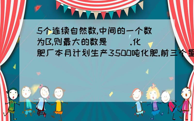 5个连续自然数,中间的一个数为B,则最大的数是（ ）.化肥厂本月计划生产3500吨化肥.前三个星期每个星期生产m吨,还剩（ ）吨没有生产.简算下面各题6.9×0.75+0.075 1.05×0.8÷0.24= == == == =（PS：这