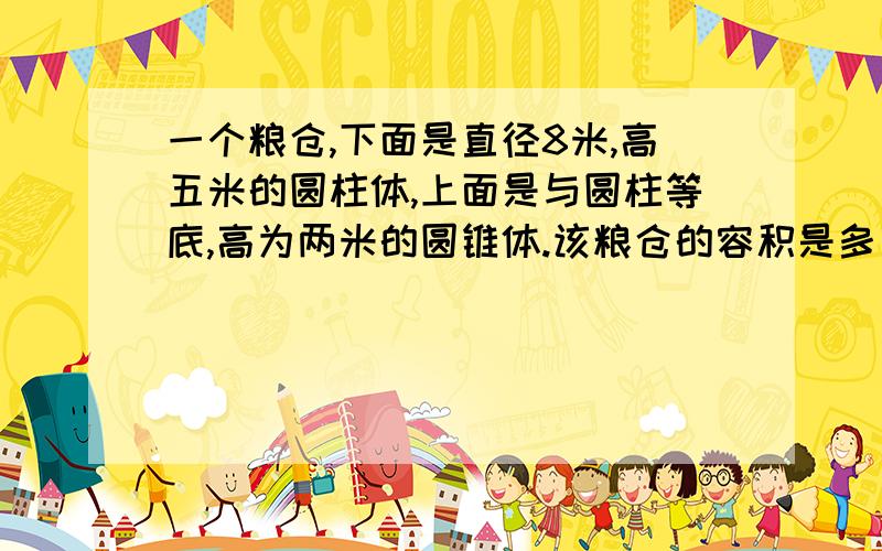 一个粮仓,下面是直径8米,高五米的圆柱体,上面是与圆柱等底,高为两米的圆锥体.该粮仓的容积是多少?如果每立方米粮食重0.5吨,此粮仓共可保存多少吨粮食?注：这个题是一个无限不循环小数,