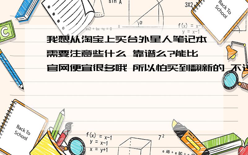 我想从淘宝上买台外星人笔记本需要注意些什么 靠谱么?能比官网便宜很多哦 所以怕买到翻新的 不过我问了 说是 三码合一 未拆封的 http://xmlsx888.taobao.com/shop/view_shop.htm?spm=937.1000770.1000417.5.44