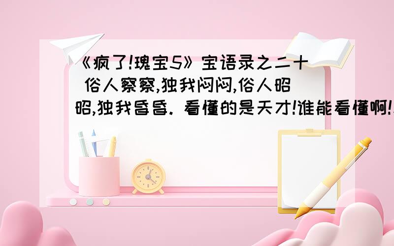 《疯了!瑰宝5》宝语录之二十 俗人察察,独我闷闷,俗人昭昭,独我昏昏. 看懂的是天才!谁能看懂啊!求解 !