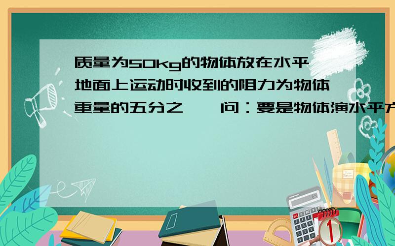 质量为50kg的物体放在水平地面上运动时收到的阻力为物体重量的五分之一,问：要是物体演水平方向均速直线前进,在水平方向上应对物体施加多大的拉力?（必须过程计算）