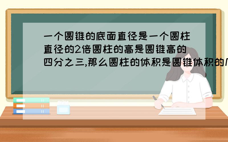 一个圆锥的底面直径是一个圆柱直径的2倍圆柱的高是圆锥高的四分之三,那么圆柱的体积是圆锥体积的几分之几A十六分之九 B八分之九 C九分之八