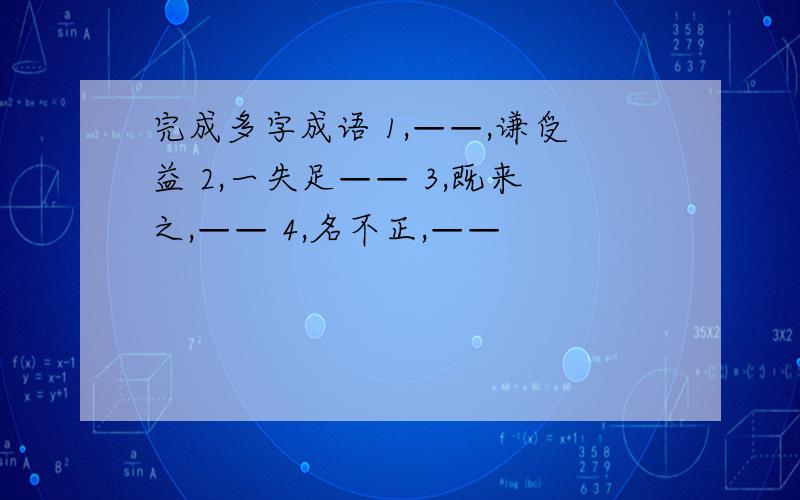 完成多字成语 1,——,谦受益 2,一失足—— 3,既来之,—— 4,名不正,——