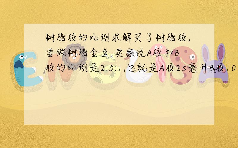 树脂胶的比例求解买了树脂胶,要做树脂金鱼,卖家说A胶和B胶的比例是2.5:1,也就是A胶25毫升B胶10毫升.但是配出来太多了,我想配少点,但不知道应该多少毫升,我数学真心不好...