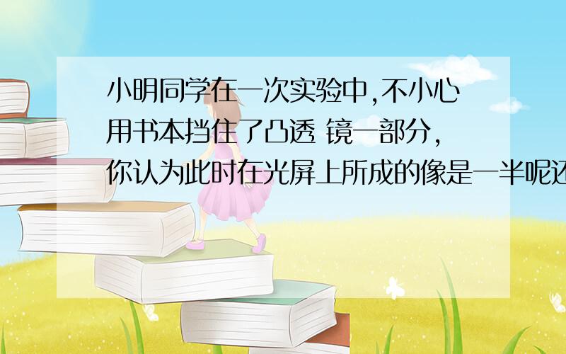 小明同学在一次实验中,不小心用书本挡住了凸透 镜一部分,你认为此时在光屏上所成的像是一半呢还是完 整的?