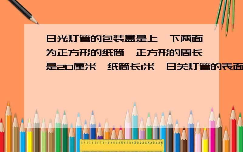 日光灯管的包装盒是上,下两面为正方形的纸筒,正方形的周长是20厘米,纸筒长1米,日关灯管的表面积是多少?要日光灯管的包装盒是上,下两面为正方形的纸筒,正方形的周长是20厘米,纸筒长1米,