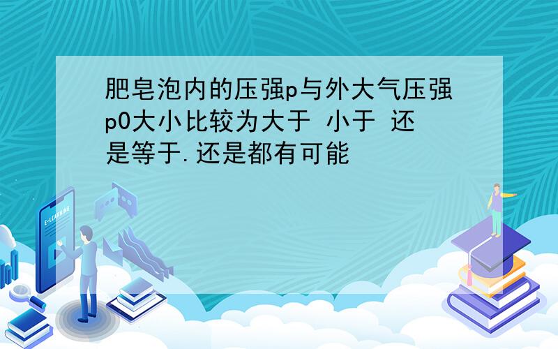 肥皂泡内的压强p与外大气压强p0大小比较为大于 小于 还是等于.还是都有可能