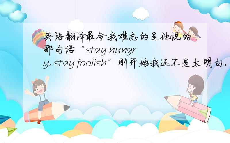 英语翻译最令我难忘的是他说的那句话“stay hungry,stay foolish”刚开始我还不是太明白,但他讲完之后我变豁然开朗.我们经常做一些我们甚至不知道为什么要做的事,所以我们经常半途而废,最后