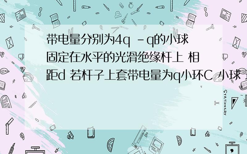 带电量分别为4q -q的小球固定在水平的光滑绝缘杆上 相距d 若杆子上套带电量为q小环C 小球 环可看作...带电量分别为4q -q的小球固定在水平的光滑绝缘杆上 相距d 若杆子上套带电量为q小环C