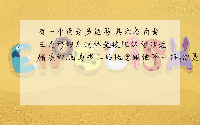 有一个面是多边形 其余各面是三角形的几何体是棱锥这句话是错误的,因为书上的概念跟他不一样 但是能否举出反例,网上举的反例都看不懂 如果能画图那我马上就能看懂了