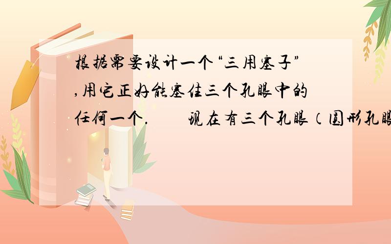 根据需要设计一个“三用塞子”,用它正好能塞住三个孔眼中的任何一个.　　现在有三个孔眼（圆形孔眼、正方形孔眼、等腰三角形孔眼）,它们的关系是：圆的直径=正方形边长=等腰三角形