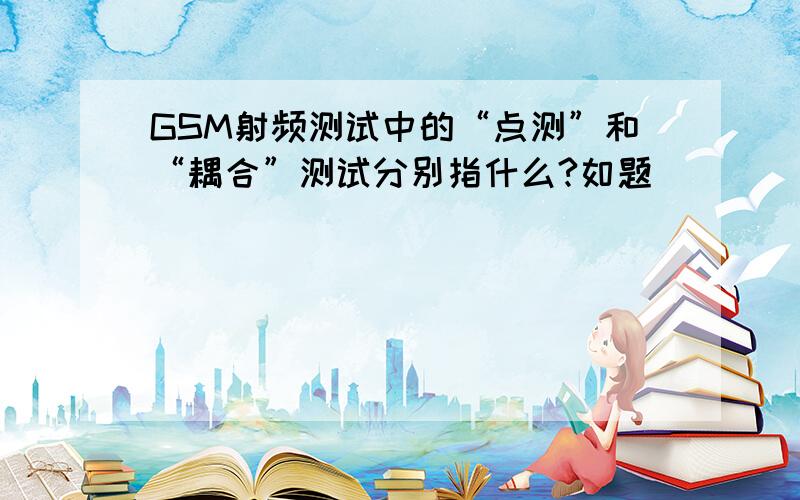 GSM射频测试中的“点测”和“耦合”测试分别指什么?如题