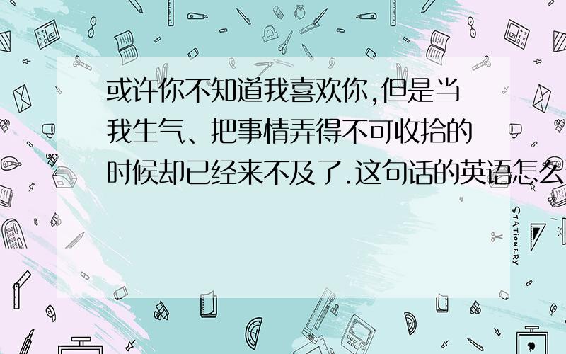 或许你不知道我喜欢你,但是当我生气、把事情弄得不可收拾的时候却已经来不及了.这句话的英语怎么说