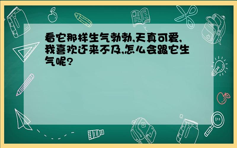 看它那样生气勃勃,天真可爱,我喜欢还来不及,怎么会跟它生气呢?